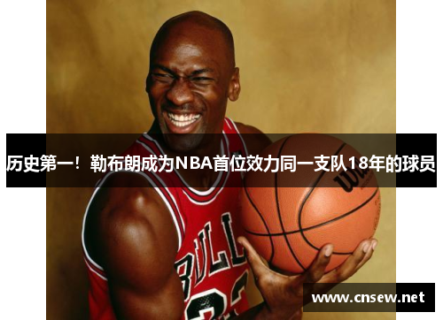历史第一！勒布朗成为NBA首位效力同一支队18年的球员